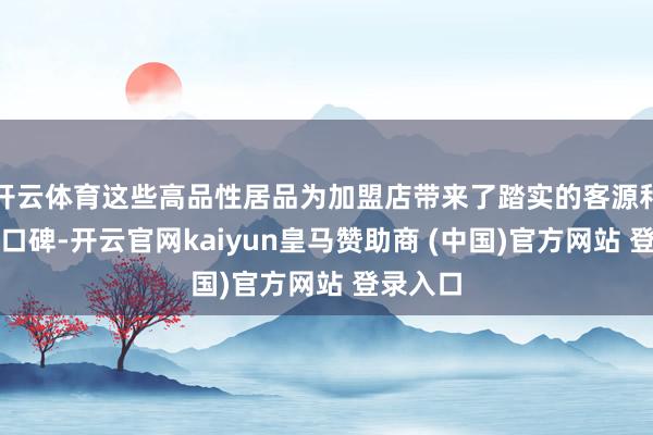 开云体育这些高品性居品为加盟店带来了踏实的客源和细致的口碑-开云官网kaiyun皇马赞助商 (中国)官方网站 登录入口