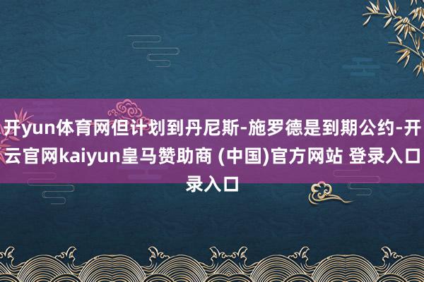 开yun体育网但计划到丹尼斯-施罗德是到期公约-开云官网kaiyun皇马赞助商 (中国)官方网站 登录入口