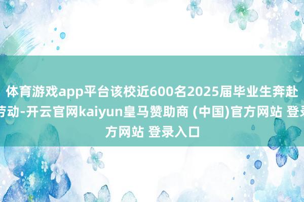 体育游戏app平台该校近600名2025届毕业生奔赴下层劳动-开云官网kaiyun皇马赞助商 (中国)官方网站 登录入口