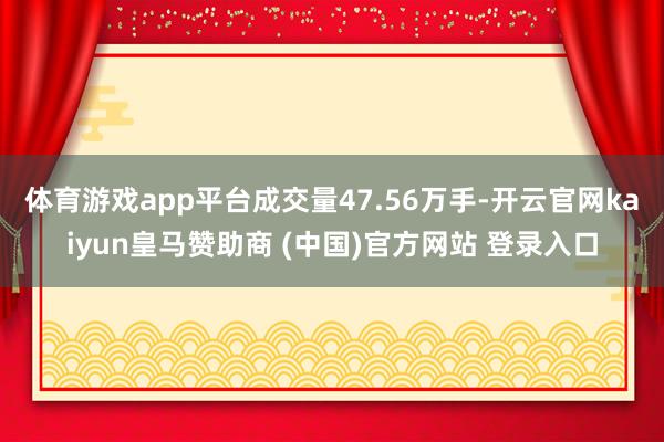 体育游戏app平台成交量47.56万手-开云官网kaiyun皇马赞助商 (中国)官方网站 登录入口