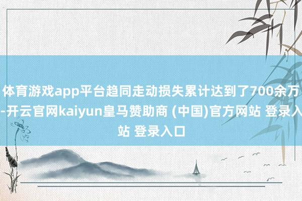 体育游戏app平台趋同走动损失累计达到了700余万元-开云官网kaiyun皇马赞助商 (中国)官方网站 登录入口