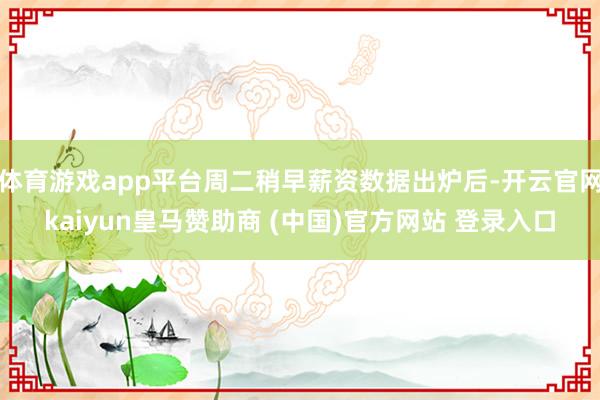 体育游戏app平台周二稍早薪资数据出炉后-开云官网kaiyun皇马赞助商 (中国)官方网站 登录入口
