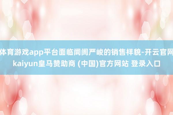 体育游戏app平台面临阛阓严峻的销售样貌-开云官网kaiyun皇马赞助商 (中国)官方网站 登录入口