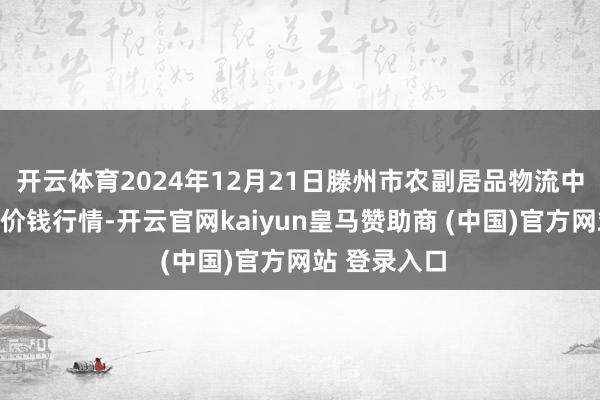 开云体育2024年12月21日滕州市农副居品物流中心有限公司价钱行情-开云官网kaiyun皇马赞助商 (中国)官方网站 登录入口
