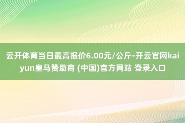 云开体育当日最高报价6.00元/公斤-开云官网kaiyun皇马赞助商 (中国)官方网站 登录入口