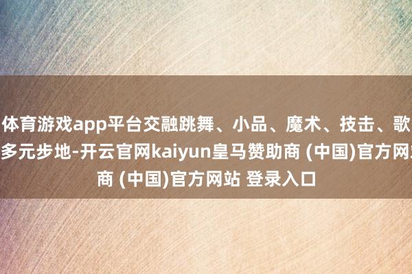 体育游戏app平台交融跳舞、小品、魔术、技击、歌曲、走秀等多元步地-开云官网kaiyun皇马赞助商 (中国)官方网站 登录入口