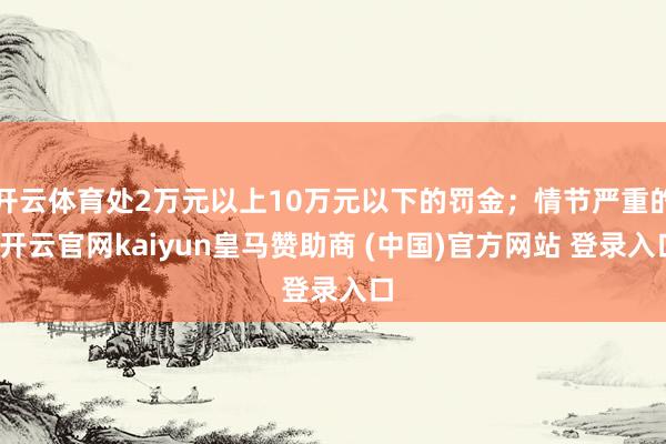 开云体育处2万元以上10万元以下的罚金；情节严重的-开云官网kaiyun皇马赞助商 (中国)官方网站 登录入口