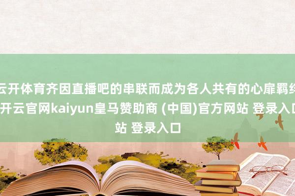 云开体育齐因直播吧的串联而成为各人共有的心扉羁绊-开云官网kaiyun皇马赞助商 (中国)官方网站 登录入口