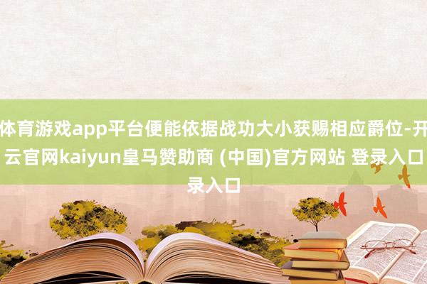 体育游戏app平台便能依据战功大小获赐相应爵位-开云官网kaiyun皇马赞助商 (中国)官方网站 登录入口