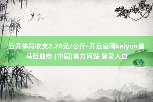 云开体育收支2.20元/公斤-开云官网kaiyun皇马赞助商 (中国)官方网站 登录入口
