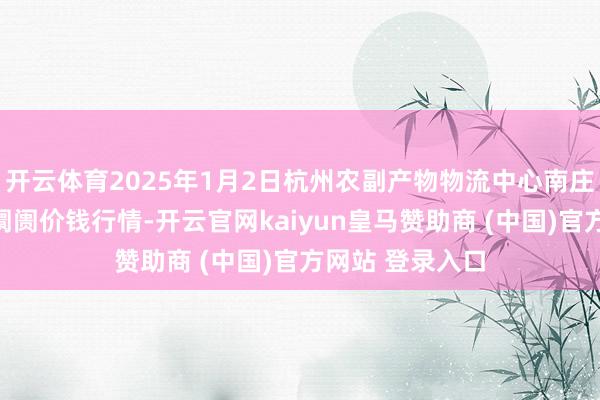 开云体育2025年1月2日杭州农副产物物流中心南庄兜农产物批发阛阓价钱行情-开云官网kaiyun皇马赞助商 (中国)官方网站 登录入口