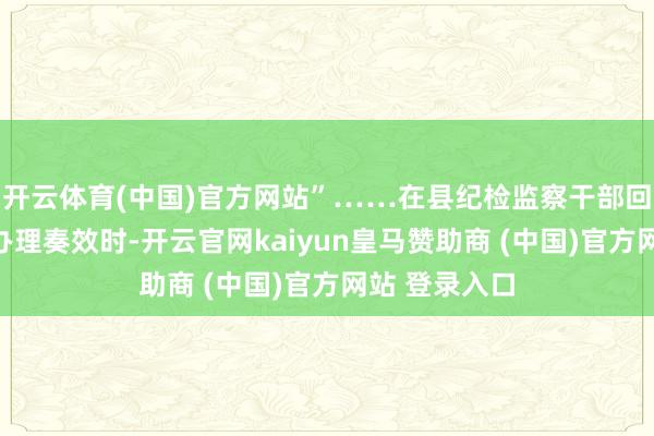 开云体育(中国)官方网站”……在县纪检监察干部回拜了解实事办理奏效时-开云官网kaiyun皇马赞助商 (中国)官方网站 登录入口