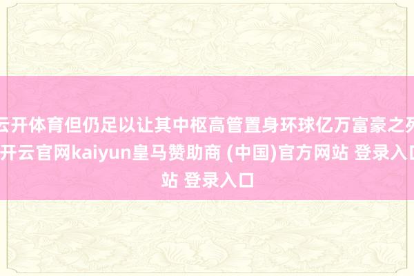 云开体育但仍足以让其中枢高管置身环球亿万富豪之列-开云官网kaiyun皇马赞助商 (中国)官方网站 登录入口