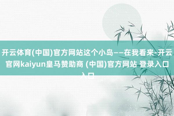 开云体育(中国)官方网站这个小岛——在我看来-开云官网kaiyun皇马赞助商 (中国)官方网站 登录入口