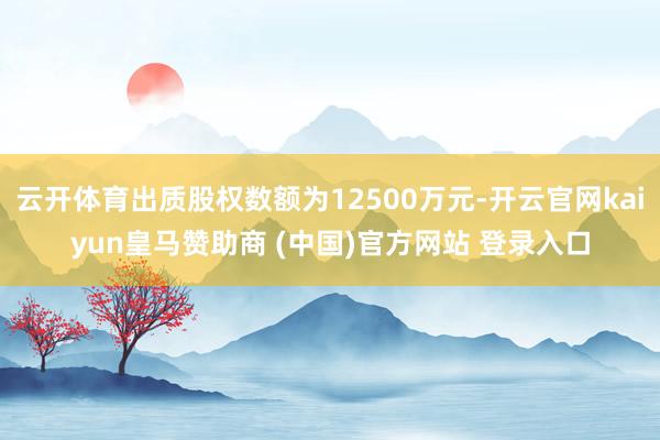 云开体育出质股权数额为12500万元-开云官网kaiyun皇马赞助商 (中国)官方网站 登录入口