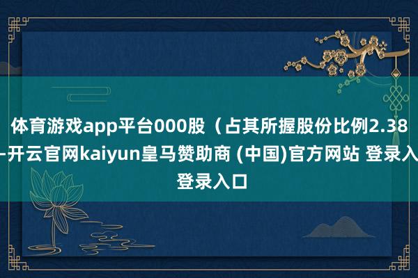 体育游戏app平台000股(占其所握股份比例2.38%-开云官网kaiyun皇马赞助商 (中国)官方网站 登录入口
