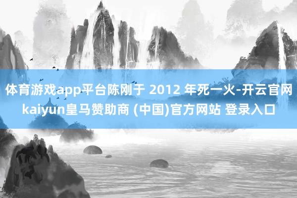 体育游戏app平台陈刚于 2012 年死一火-开云官网kaiyun皇马赞助商 (中国)官方网站 登录入口