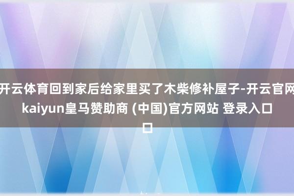 开云体育回到家后给家里买了木柴修补屋子-开云官网kaiyun皇马赞助商 (中国)官方网站 登录入口