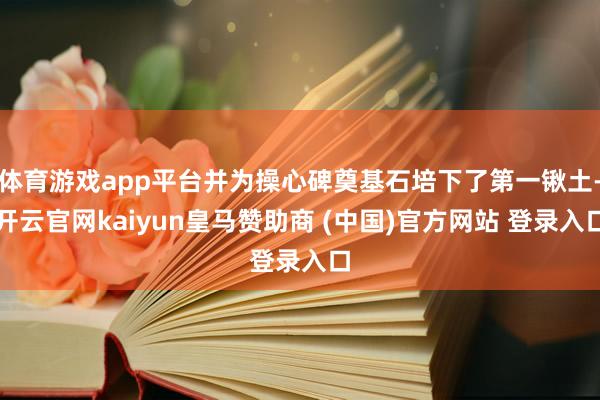 体育游戏app平台并为操心碑奠基石培下了第一锹土-开云官网kaiyun皇马赞助商 (中国)官方网站 登录入口