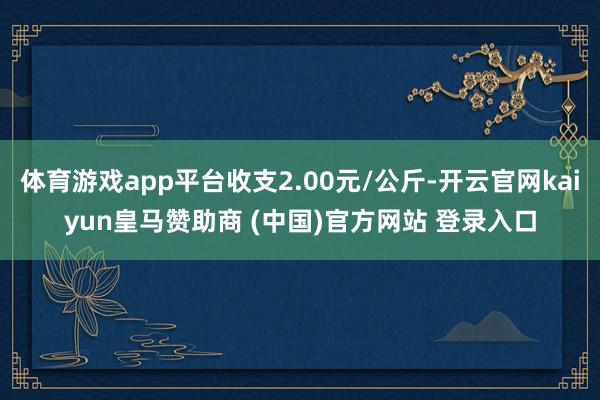 体育游戏app平台收支2.00元/公斤-开云官网kaiyun皇马赞助商 (中国)官方网站 登录入口