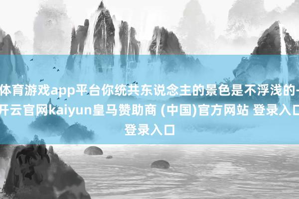 体育游戏app平台你统共东说念主的景色是不浮浅的-开云官网kaiyun皇马赞助商 (中国)官方网站 登录入口