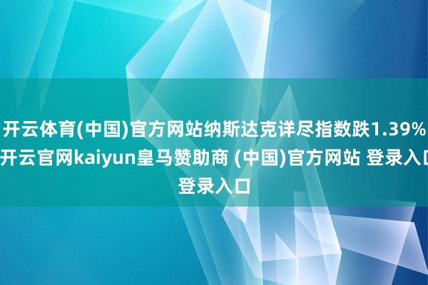 开云体育(中国)官方网站纳斯达克详尽指数跌1.39%-开云官网kaiyun皇马赞助商 (中国)官方网站 登录入口