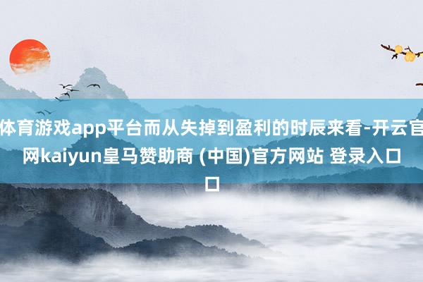 体育游戏app平台而从失掉到盈利的时辰来看-开云官网kaiyun皇马赞助商 (中国)官方网站 登录入口