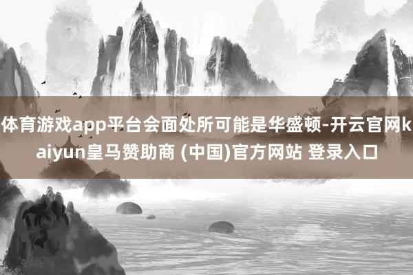 体育游戏app平台会面处所可能是华盛顿-开云官网kaiyun皇马赞助商 (中国)官方网站 登录入口