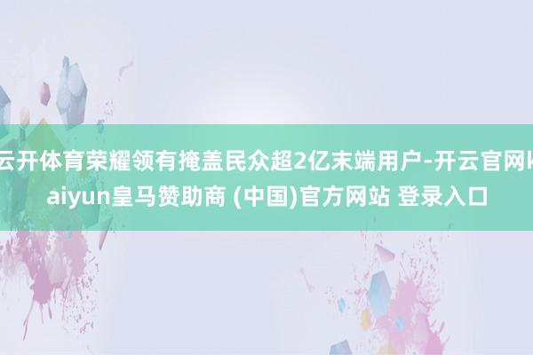 云开体育荣耀领有掩盖民众超2亿末端用户-开云官网kaiyun皇马赞助商 (中国)官方网站 登录入口