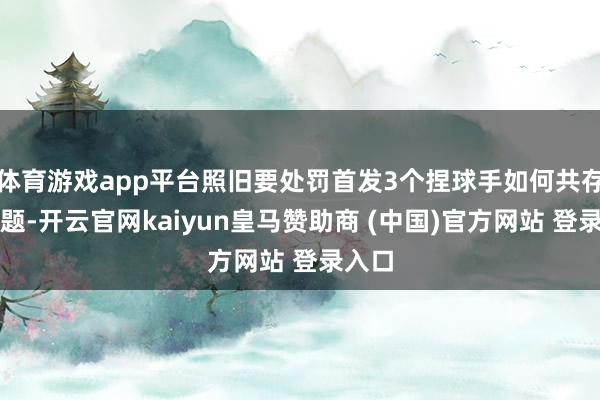 体育游戏app平台照旧要处罚首发3个捏球手如何共存的问题-开云官网kaiyun皇马赞助商 (中国)官方网站 登录入口