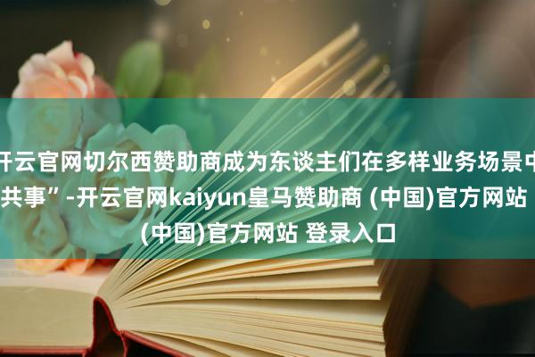 开云官网切尔西赞助商成为东谈主们在多样业务场景中的“虚构共事”-开云官网kaiyun皇马赞助商 (中国)官方网站 登录入口