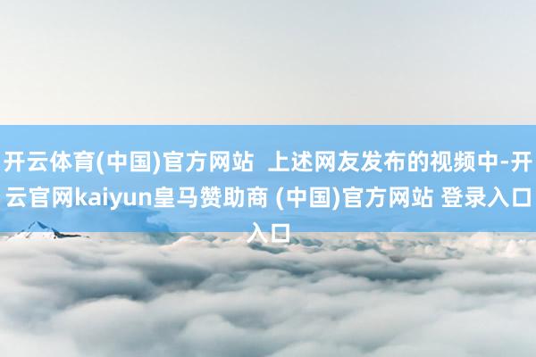 开云体育(中国)官方网站 上述网友发布的视频中-开云官网kaiyun皇马赞助商 (中国)官方网站 登录入口