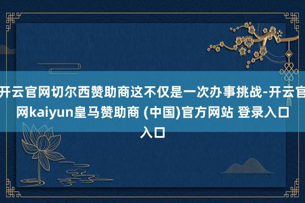 开云官网切尔西赞助商这不仅是一次办事挑战-开云官网kaiyun皇马赞助商 (中国)官方网站 登录入口