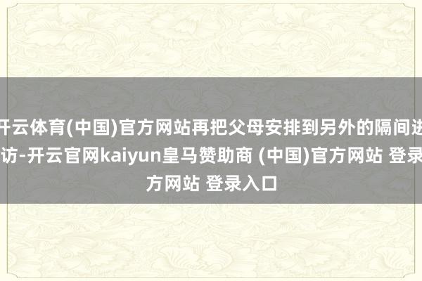 开云体育(中国)官方网站再把父母安排到另外的隔间进行采访-开云官网kaiyun皇马赞助商 (中国)官方网站 登录入口