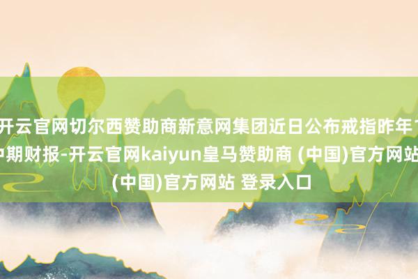 开云官网切尔西赞助商新意网集团近日公布戒指昨年12月底止中期财报-开云官网kaiyun皇马赞助商 (中国)官方网站 登录入口