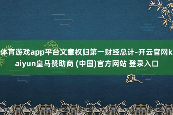 体育游戏app平台文章权归第一财经总计-开云官网kaiyun皇马赞助商 (中国)官方网站 登录入口