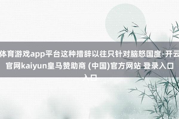 体育游戏app平台这种措辞以往只针对脑怒国度-开云官网kaiyun皇马赞助商 (中国)官方网站 登录入口