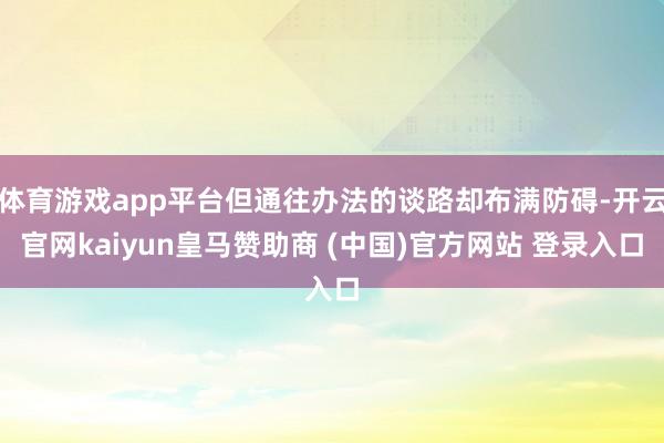 体育游戏app平台但通往办法的谈路却布满防碍-开云官网kaiyun皇马赞助商 (中国)官方网站 登录入口