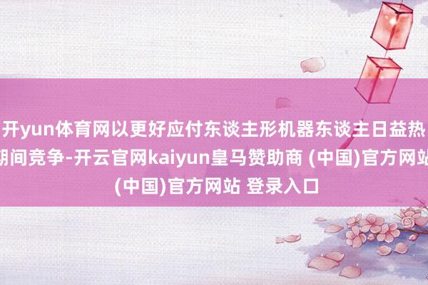 开yun体育网以更好应付东谈主形机器东谈主日益热烈的寰球期间竞争-开云官网kaiyun皇马赞助商 (中国)官方网站 登录入口