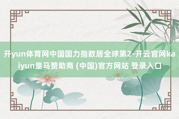 开yun体育网中国国力指数居全球第2-开云官网kaiyun皇马赞助商 (中国)官方网站 登录入口