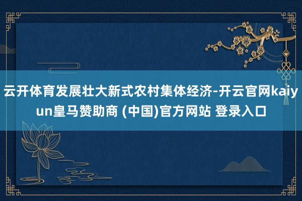 云开体育发展壮大新式农村集体经济-开云官网kaiyun皇马赞助商 (中国)官方网站 登录入口