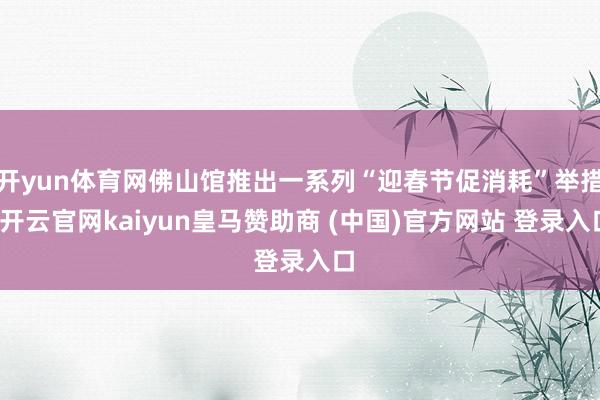 开yun体育网佛山馆推出一系列“迎春节促消耗”举措-开云官网kaiyun皇马赞助商 (中国)官方网站 登录入口