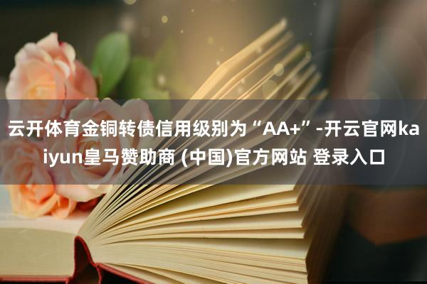 云开体育金铜转债信用级别为“AA+”-开云官网kaiyun皇马赞助商 (中国)官方网站 登录入口