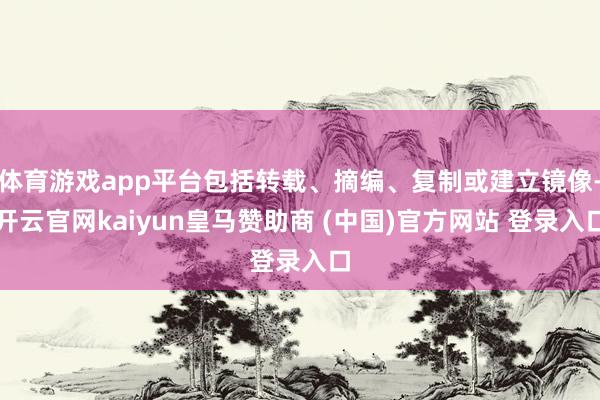 体育游戏app平台包括转载、摘编、复制或建立镜像-开云官网kaiyun皇马赞助商 (中国)官方网站 登录入口