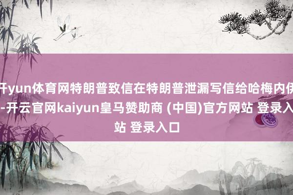 开yun体育网特朗普致信在特朗普泄漏写信给哈梅内伊后-开云官网kaiyun皇马赞助商 (中国)官方网站 登录入口