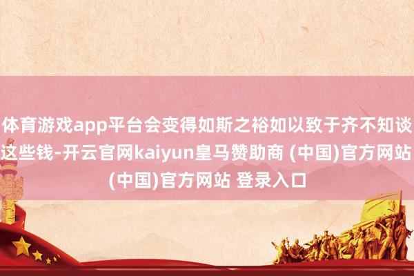 体育游戏app平台会变得如斯之裕如以致于齐不知谈去哪儿花这些钱-开云官网kaiyun皇马赞助商 (中国)官方网站 登录入口