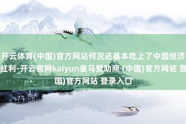 开云体育(中国)官方网站何况还基本吃上了中国经济发展的红利-开云官网kaiyun皇马赞助商 (中国)官方网站 登录入口