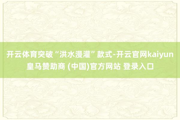 开云体育突破“洪水漫灌”款式-开云官网kaiyun皇马赞助商 (中国)官方网站 登录入口