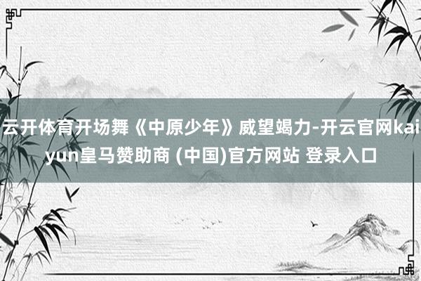 云开体育开场舞《中原少年》威望竭力-开云官网kaiyun皇马赞助商 (中国)官方网站 登录入口