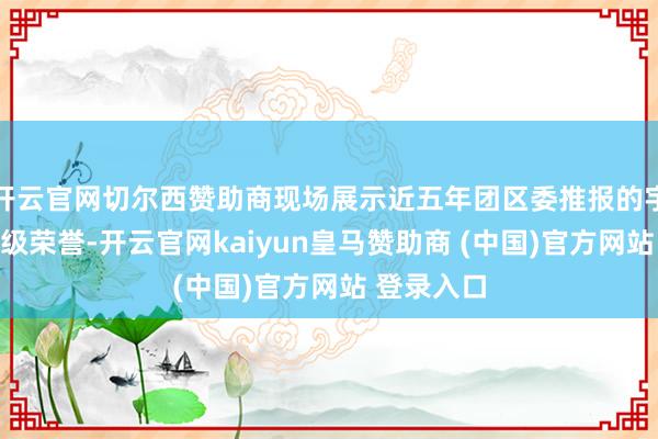 开云官网切尔西赞助商现场展示近五年团区委推报的宇宙、省市级荣誉-开云官网kaiyun皇马赞助商 (中国)官方网站 登录入口